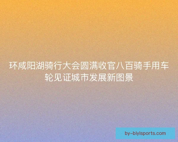 环咸阳湖骑行大会圆满收官八百骑手用车轮见证城市发展新图景 环咸阳湖骑行大会圆满收官八百骑手用车轮见证城市发展新图景