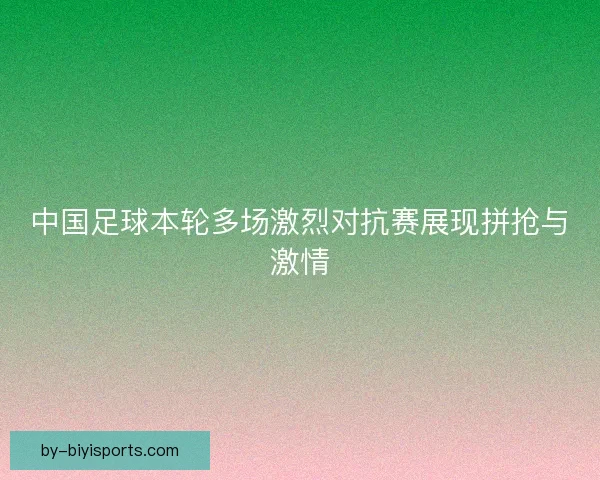 中国足球本轮多场激烈对抗赛展现拼抢与激情