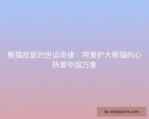 熊猫故里的世运奇缘:用爱护大熊猫的心热爱中国万象 熊猫故里的世运奇缘:用爱护大熊猫的心热爱中国万象
