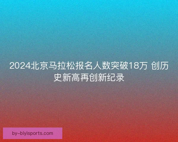2024北京马拉松报名人数突破18万 创历史新高再创新纪录