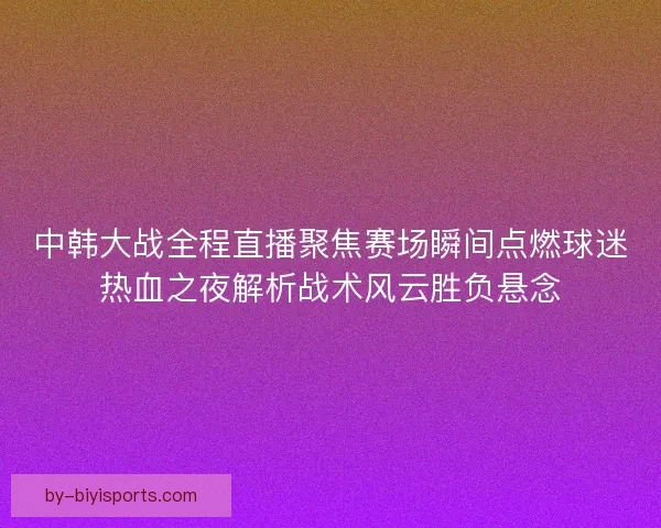 中韩大战全程直播聚焦赛场瞬间点燃球迷热血之夜解析战术风云胜负悬念