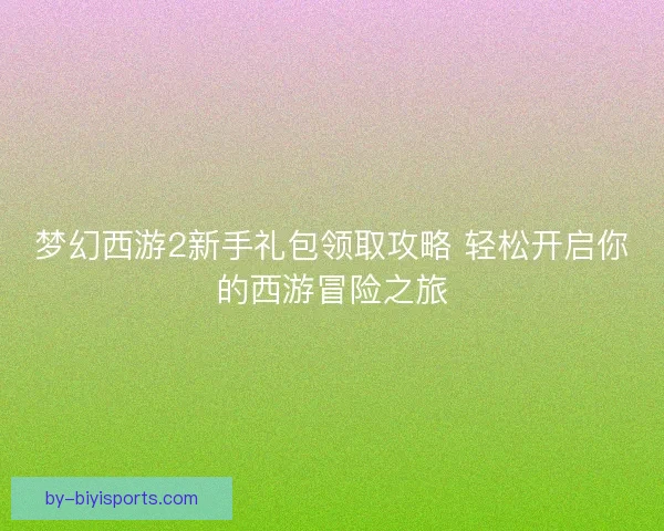 梦幻西游2新手礼包领取攻略 轻松开启你的西游冒险之旅