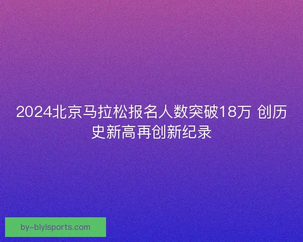 2024北京马拉松报名人数突破18万 创历史新高再创新纪录