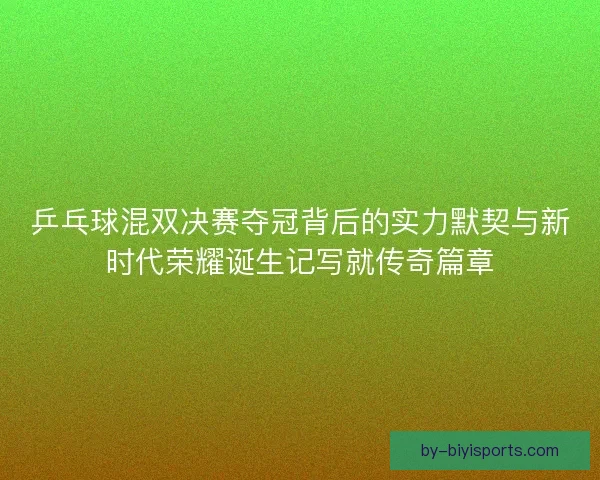 乒乓球混双决赛夺冠背后的实力默契与新时代荣耀诞生记写就传奇篇章