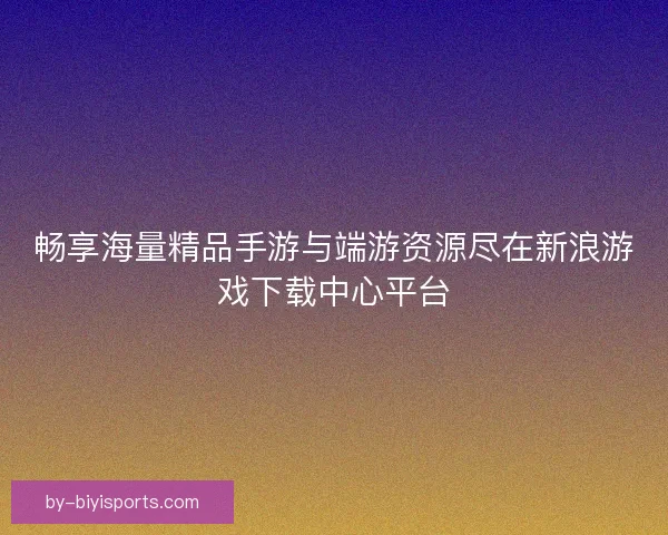畅享海量精品手游与端游资源尽在新浪游戏下载中心平台