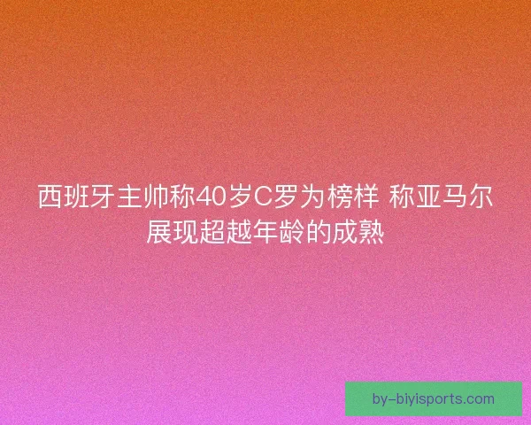 西班牙主帅称40岁C罗为榜样 称亚马尔展现超越年龄的成熟