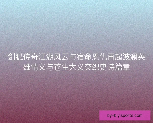 剑狐传奇江湖风云与宿命恩仇再起波澜英雄情义与苍生大义交织史诗篇章