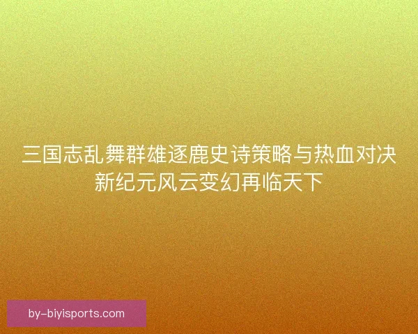 三国志乱舞群雄逐鹿史诗策略与热血对决新纪元风云变幻再临天下 三国志乱舞群雄逐鹿史诗策略与热血对决新纪元风云变幻再临天下
