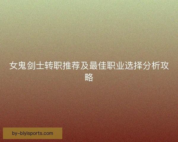 女鬼剑士转职推荐及最佳职业选择分析攻略 女鬼剑士转职推荐及最佳职业选择分析攻略