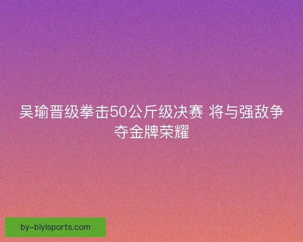 吴瑜晋级拳击50公斤级决赛 将与强敌争夺金牌荣耀