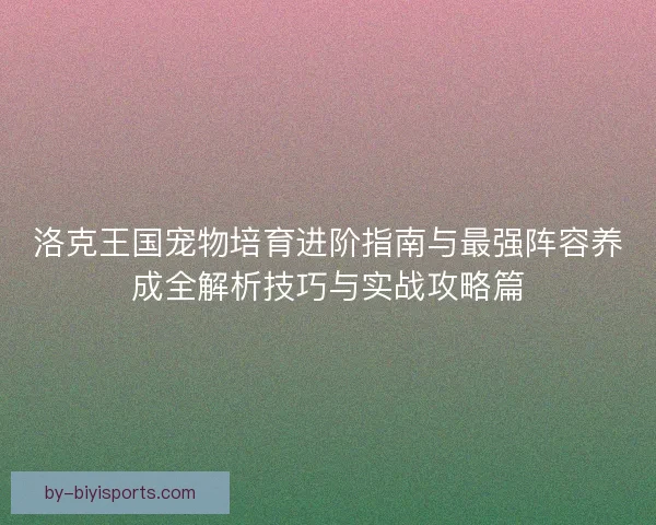 洛克王国宠物培育进阶指南与最强阵容养成全解析技巧与实战攻略篇